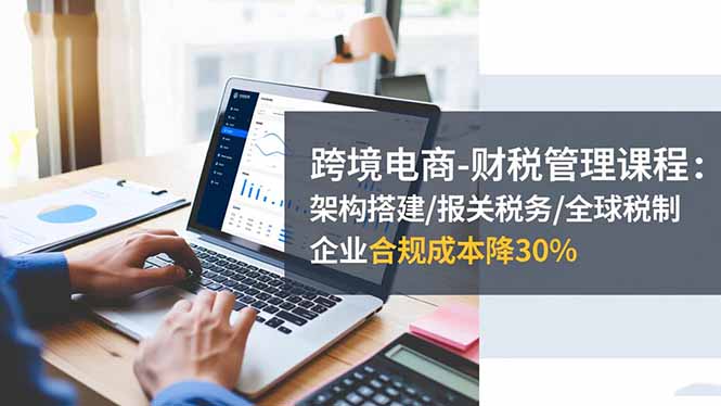 跨境电商-财税管理课程：架构搭建/报关税务/全球税制，企业合规成本降30%创客联盟总站-闲云创业网-老韩轻创网-中创网-福缘网-冒泡网-资源之家-魔方项目库创客联盟总站