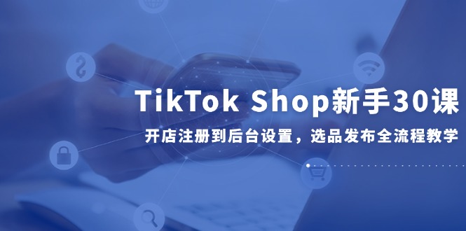 TikTok Shop新手30课，开店注册到后台设置，选品发布全流程教学创客联盟总站-闲云创业网-老韩轻创网-中创网-福缘网-冒泡网-资源之家-魔方项目库创客联盟总站