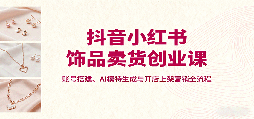 抖音小红书饰品卖货创业课,账号搭建、AI模特生成与开店上架营销全流程创客联盟总站-闲云创业网-老韩轻创网-中创网-福缘网-冒泡网-资源之家-魔方项目库创客联盟总站